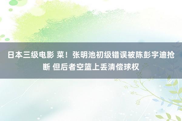 日本三级电影 菜！张明池初级错误被陈彭宇迪抢断 但后者空篮上丢清偿球权