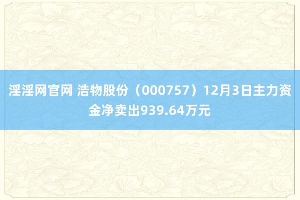 淫淫网官网 浩物股份（000757）12月3日主力资金净卖出939.64万元