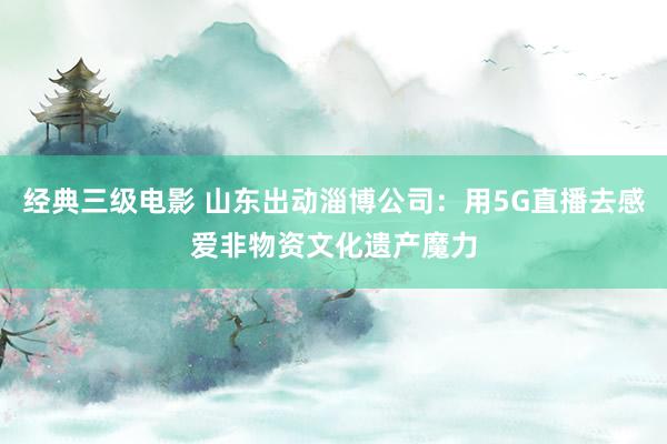 经典三级电影 山东出动淄博公司：用5G直播去感爱非物资文化遗产魔力