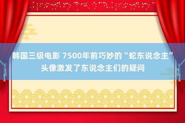 韩国三级电影 7500年前巧妙的“蛇东说念主”头像激发了东说念主们的疑问