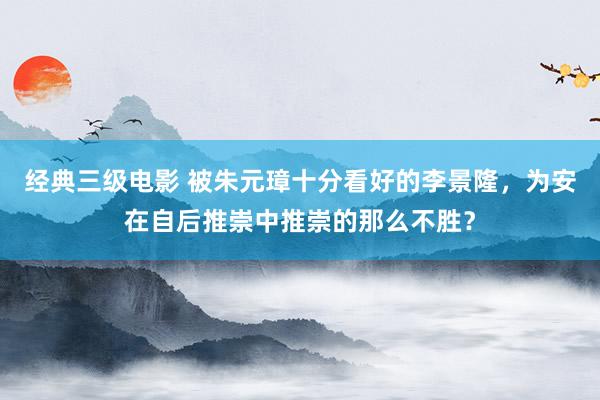 经典三级电影 被朱元璋十分看好的李景隆，为安在自后推崇中推崇的那么不胜？