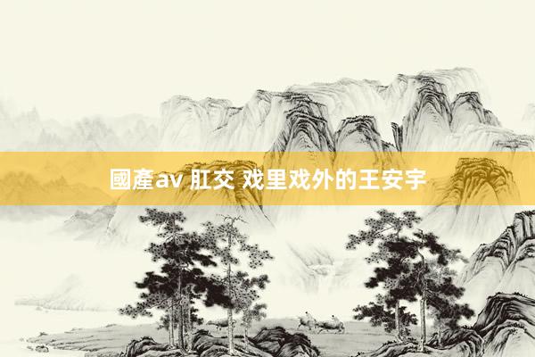 國產av 肛交 戏里戏外的王安宇