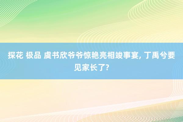 探花 极品 虞书欣爷爷惊艳亮相竣事宴, 丁禹兮要见家长了?