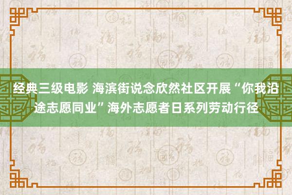 经典三级电影 海滨街说念欣然社区开展“你我沿途志愿同业”海外志愿者日系列劳动行径