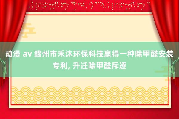 动漫 av 赣州市禾沐环保科技赢得一种除甲醛安装专利， 升迁除甲醛斥逐