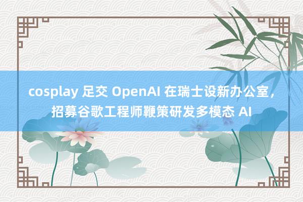 cosplay 足交 OpenAI 在瑞士设新办公室，招募谷歌工程师鞭策研发多模态 AI