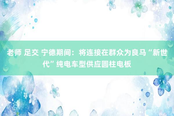 老师 足交 宁德期间：将连接在群众为良马“新世代”纯电车型供应圆柱电板