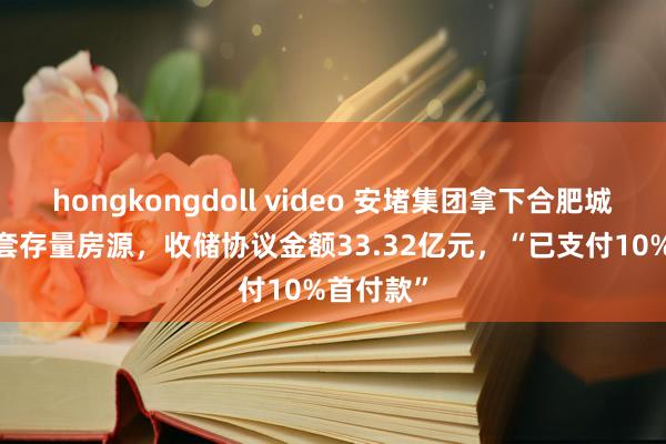 hongkongdoll video 安堵集团拿下合肥城建2318套存量房源，收储协议金额33.32亿元，“已支付10%首付款”