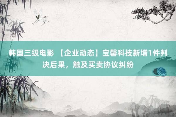 韩国三级电影 【企业动态】宝馨科技新增1件判决后果，触及买卖协议纠纷