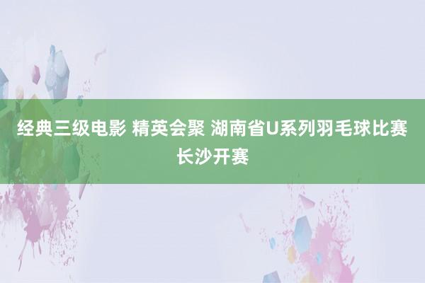 经典三级电影 精英会聚 湖南省U系列羽毛球比赛长沙开赛