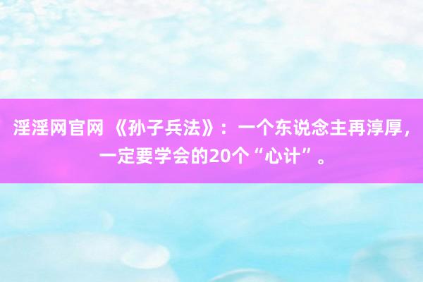 淫淫网官网 《孙子兵法》：一个东说念主再淳厚，一定要学会的20个“心计”。