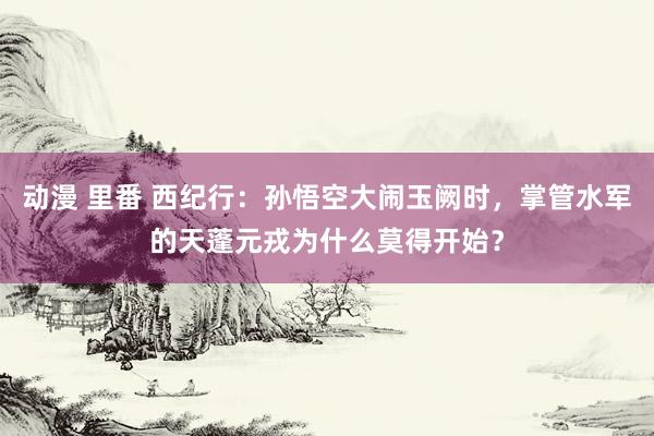 动漫 里番 西纪行：孙悟空大闹玉阙时，掌管水军的天蓬元戎为什么莫得开始？