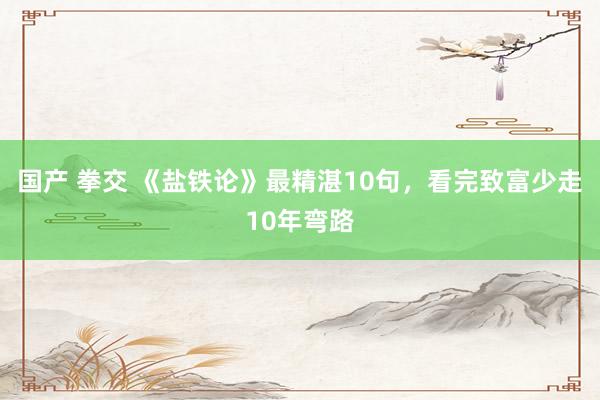 国产 拳交 《盐铁论》最精湛10句，看完致富少走10年弯路