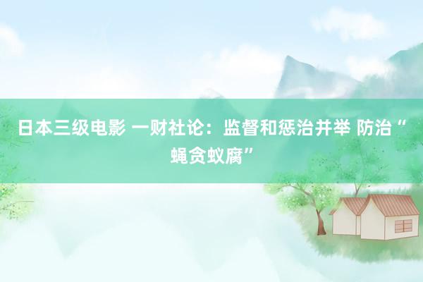 日本三级电影 一财社论：监督和惩治并举 防治“蝇贪蚁腐”