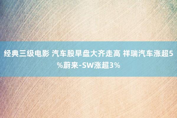 经典三级电影 汽车股早盘大齐走高 祥瑞汽车涨超5%蔚来-SW涨超3%