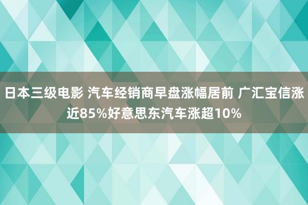 日本三级电影 汽车经销商早盘涨幅居前 广汇宝信涨近85%好意思东汽车涨超10%