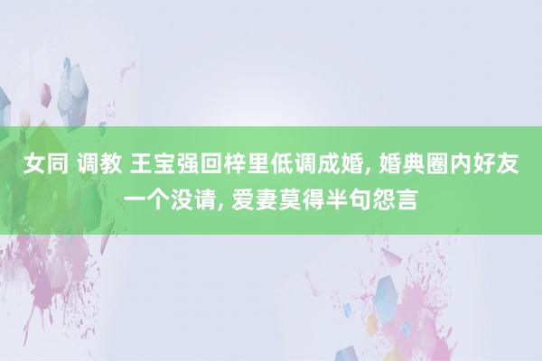 女同 调教 王宝强回梓里低调成婚， 婚典圈内好友一个没请， 爱妻莫得半句怨言