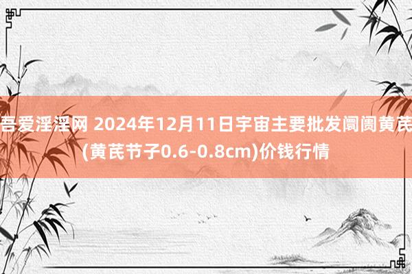 吾爱淫淫网 2024年12月11日宇宙主要批发阛阓黄芪(黄芪节子0.6-0.8cm)价钱行情