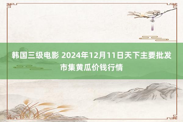 韩国三级电影 2024年12月11日天下主要批发市集黄瓜价钱行情