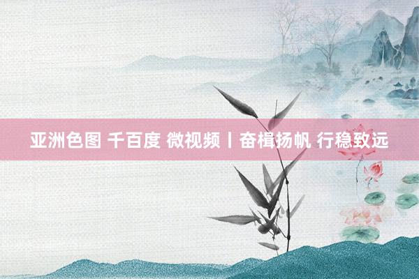 亚洲色图 千百度 微视频丨奋楫扬帆 行稳致远