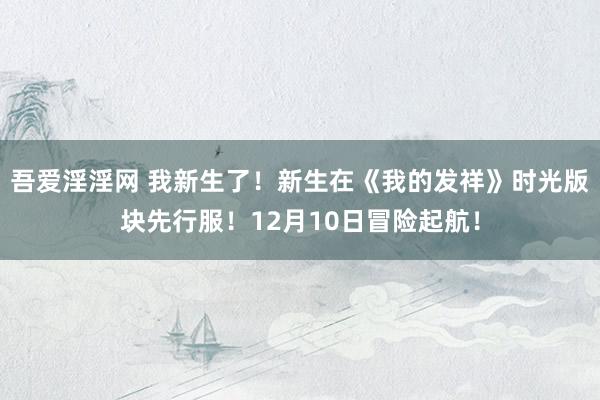 吾爱淫淫网 我新生了！新生在《我的发祥》时光版块先行服！12月10日冒险起航！