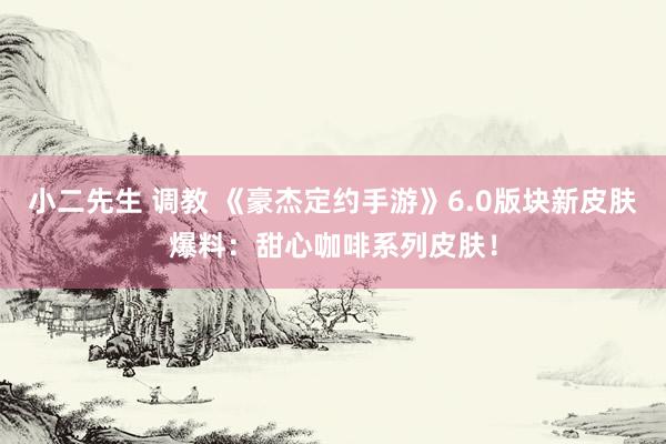 小二先生 调教 《豪杰定约手游》6.0版块新皮肤爆料：甜心咖啡系列皮肤！