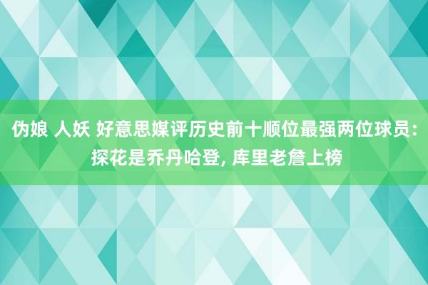 伪娘 人妖 好意思媒评历史前十顺位最强两位球员: 探花是乔丹哈登, 库里老詹上榜