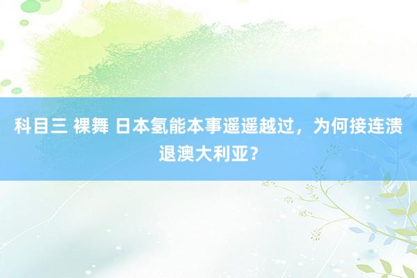 科目三 裸舞 日本氢能本事遥遥越过，为何接连溃退澳大利亚？