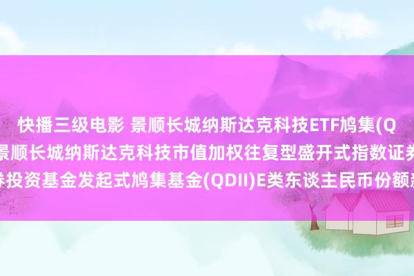 快播三级电影 景顺长城纳斯达克科技ETF鸠集(QDII)E东谈主民币: 对于景顺长城纳斯达克科技市值加权往复型盛开式指数证券投资基金发起式鸠集基金(QDII)E类东谈主民币份额新增星河证券为销售机构的公告