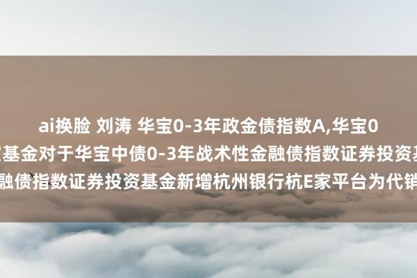 ai换脸 刘涛 华宝0-3年政金债指数A,华宝0-3年政金债指数C: 华宝基金对于华宝中债0-3年战术性金融债指数证券投资基金新增杭州银行杭E家平台为代销机构的公告