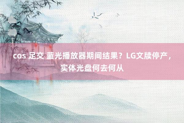 cos 足交 蓝光播放器期间结果？LG文牍停产，实体光盘何去何从