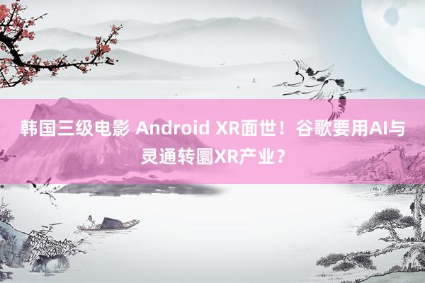 韩国三级电影 Android XR面世！谷歌要用AI与灵通转圜XR产业？