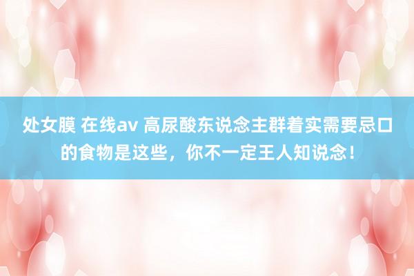 处女膜 在线av 高尿酸东说念主群着实需要忌口的食物是这些，你不一定王人知说念！