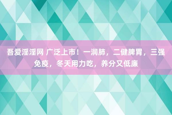 吾爱淫淫网 广泛上市！一润肺，二健脾胃，三强免疫，冬天用力吃，养分又低廉