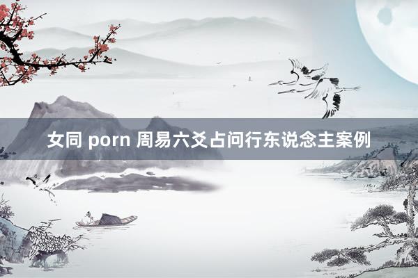 女同 porn 周易六爻占问行东说念主案例