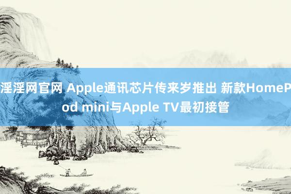 淫淫网官网 Apple通讯芯片传来岁推出 新款HomePod mini与Apple TV最初接管