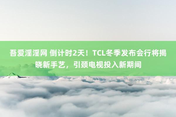 吾爱淫淫网 倒计时2天！TCL冬季发布会行将揭晓新手艺，引颈电视投入新期间