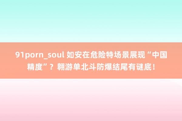 91porn_soul 如安在危险特场景展现“中国精度”？翱游单北斗防爆结尾有谜底！