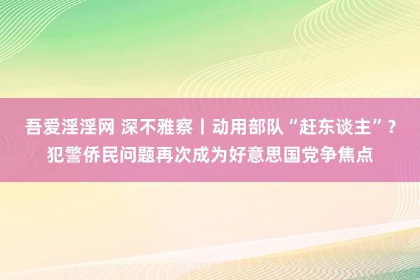 吾爱淫淫网 深不雅察丨动用部队“赶东谈主”？犯警侨民问题再次成为好意思国党争焦点