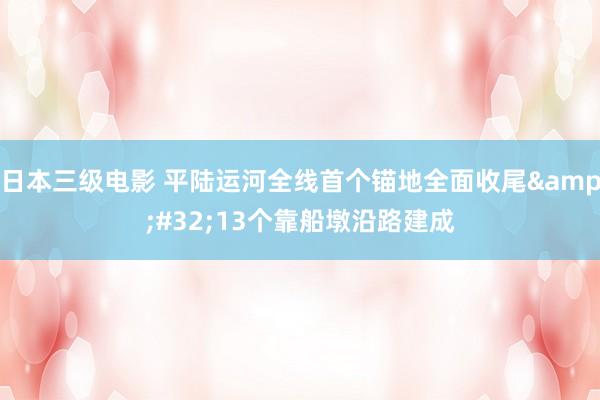 日本三级电影 平陆运河全线首个锚地全面收尾&#32;13个靠船墩沿路建成