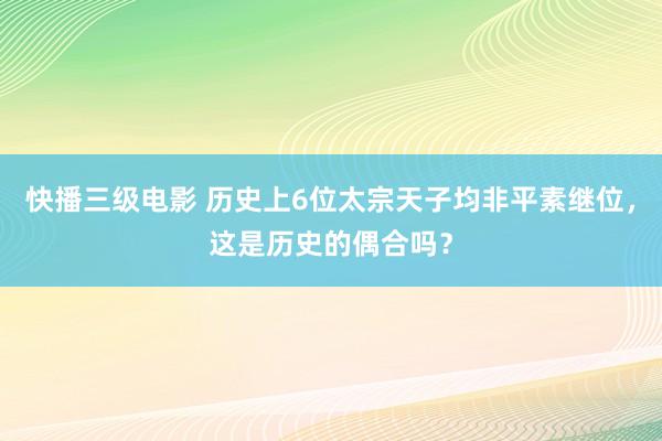 快播三级电影 历史上6位太宗天子均非平素继位，这是历史的偶合吗？