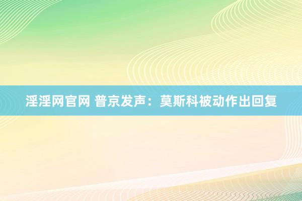 淫淫网官网 普京发声：莫斯科被动作出回复