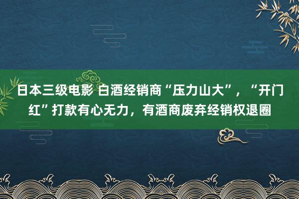 日本三级电影 白酒经销商“压力山大”，“开门红”打款有心无力，有酒商废弃经销权退圈