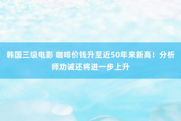 韩国三级电影 咖啡价钱升至近50年来新高！分析师劝诫还将进一步上升