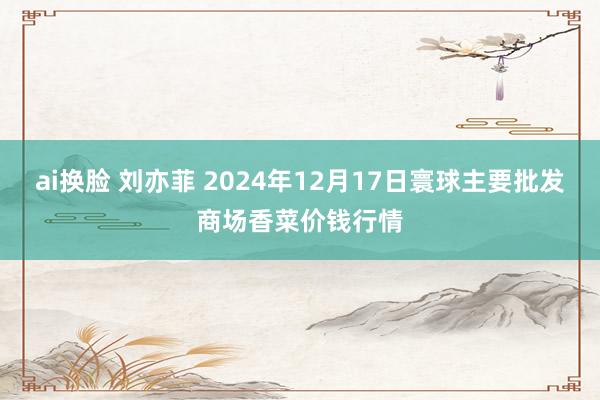 ai换脸 刘亦菲 2024年12月17日寰球主要批发商场香菜价钱行情