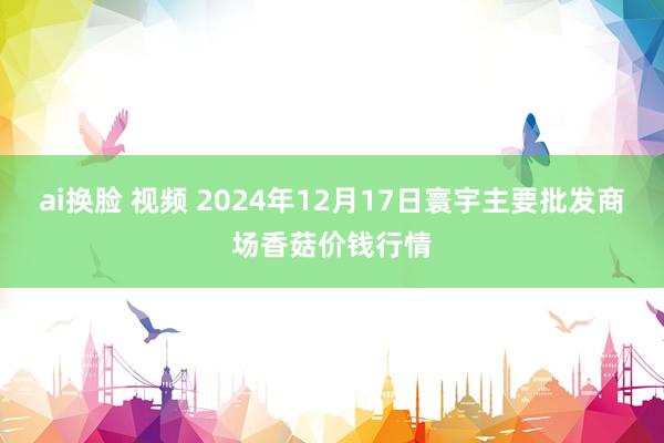 ai换脸 视频 2024年12月17日寰宇主要批发商场香菇价钱行情