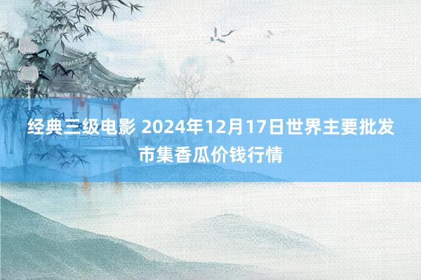 经典三级电影 2024年12月17日世界主要批发市集香瓜价钱行情