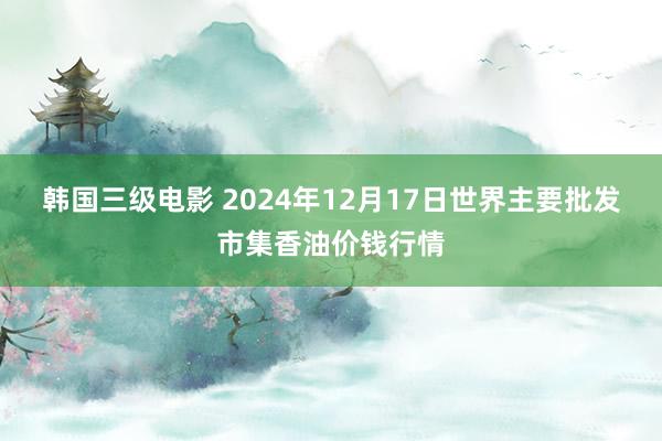 韩国三级电影 2024年12月17日世界主要批发市集香油价钱行情