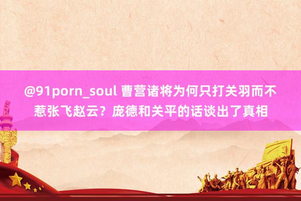 @91porn_soul 曹营诸将为何只打关羽而不惹张飞赵云？庞德和关平的话谈出了真相