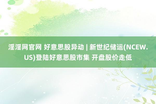 淫淫网官网 好意思股异动 | 新世纪储运(NCEW.US)登陆好意思股市集 开盘股价走低